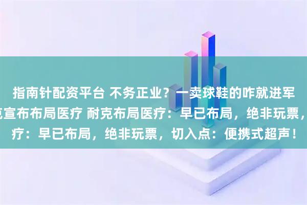 指南针配资平台 不务正业？一卖球鞋的咋就进军运动医学赛道了？耐克宣布布局医疗 耐克布局医疗：早已布局，绝非玩票，切入点：便携式超声！