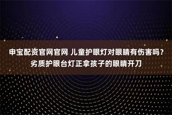 申宝配资官网官网 儿童护眼灯对眼睛有伤害吗？劣质护眼台灯正拿孩子的眼睛开刀