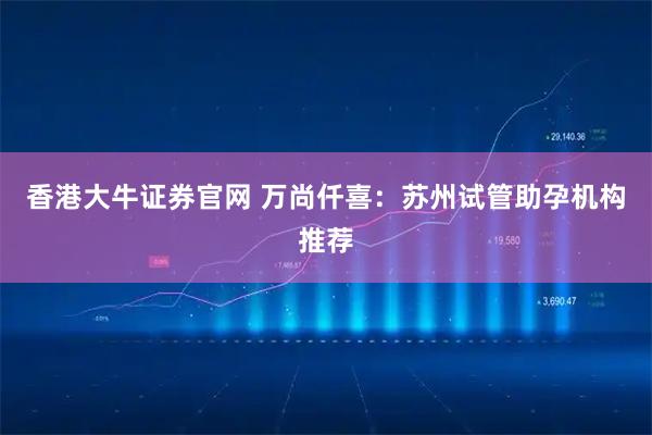 香港大牛证券官网 万尚仟喜：苏州试管助孕机构推荐