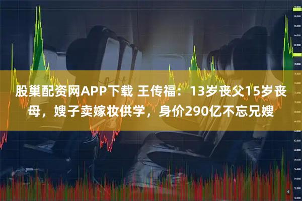 股巢配资网APP下载 王传福：13岁丧父15岁丧母，嫂子卖嫁妆供学，身价290亿不忘兄嫂