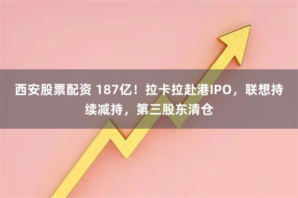 西安股票配资 187亿！拉卡拉赴港IPO，联想持续减持，第三股东清仓