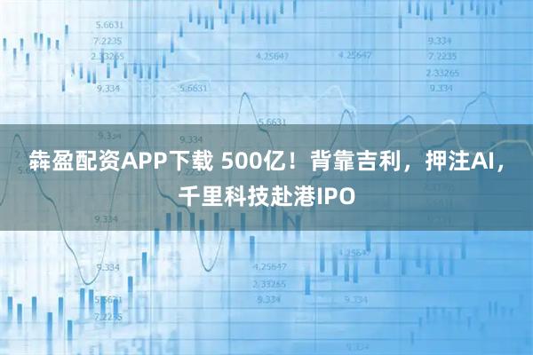 犇盈配资APP下载 500亿！背靠吉利，押注AI，千里科技赴港IPO