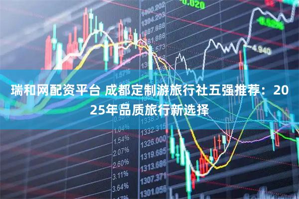 瑞和网配资平台 成都定制游旅行社五强推荐：2025年品质旅行新选择