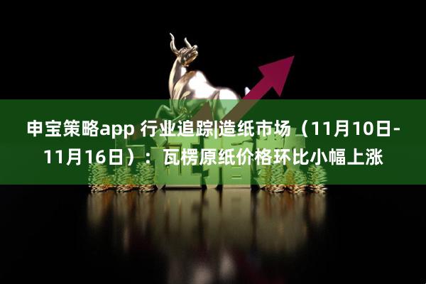 申宝策略app 行业追踪|造纸市场（11月10日-11月16日）：瓦楞原纸价格环比小幅上涨