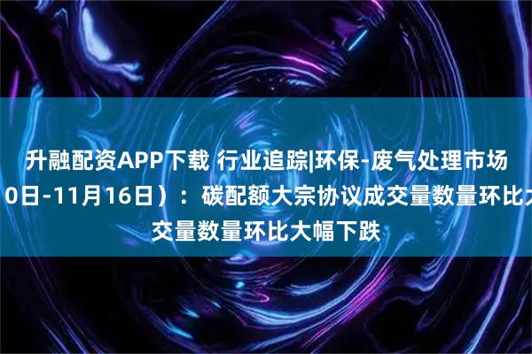 升融配资APP下载 行业追踪|环保-废气处理市场（11月10日-11月16日）：碳配额大宗协议成交量数量环比大幅下跌