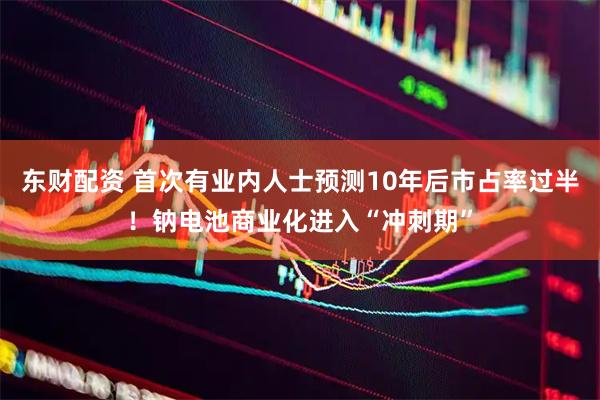 东财配资 首次有业内人士预测10年后市占率过半！钠电池商业化进入“冲刺期”