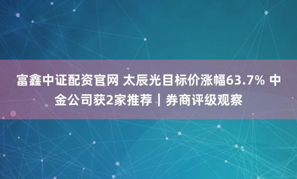 富鑫中证配资官网 太辰光目标价涨幅63.7% 中金公司获2家推荐｜券商评级观察