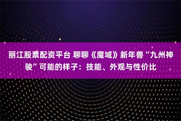 丽江股票配资平台 聊聊《魔域》新年兽“九州神骏”可能的样子：技能、外观与性价比