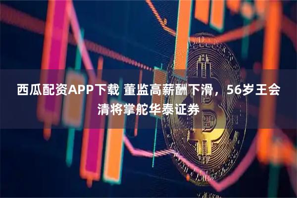 西瓜配资APP下载 董监高薪酬下滑，56岁王会清将掌舵华泰证券