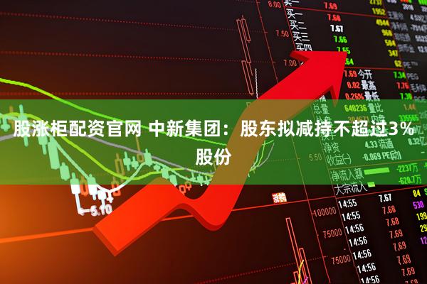 股涨柜配资官网 中新集团：股东拟减持不超过3%股份