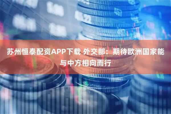 苏州恒泰配资APP下载 外交部：期待欧洲国家能与中方相向而行