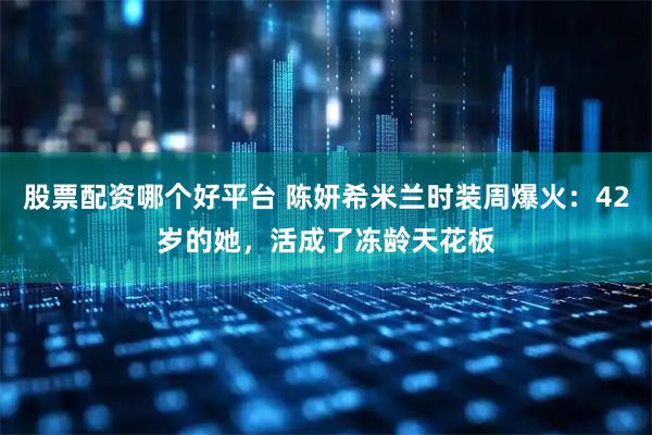 股票配资哪个好平台 陈妍希米兰时装周爆火：42岁的她，活成了冻龄天花板