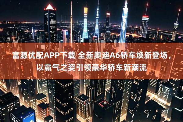 富源优配APP下载 全新奥迪A6轿车焕新登场，以霸气之姿引领豪华轿车新潮流