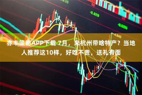 亦丰策略APP下载 7月，来杭州带啥特产？当地人推荐这10样，好吃不贵，送礼有面