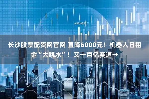 长沙股票配资网官网 直降6000元！机器人日租金“大跳水”！又一百亿赛道→