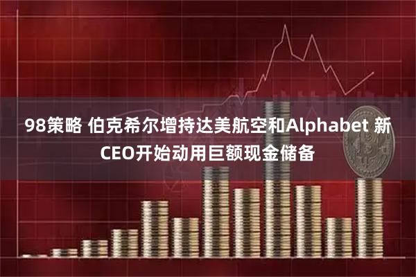 98策略 伯克希尔增持达美航空和Alphabet 新CEO开始动用巨额现金储备